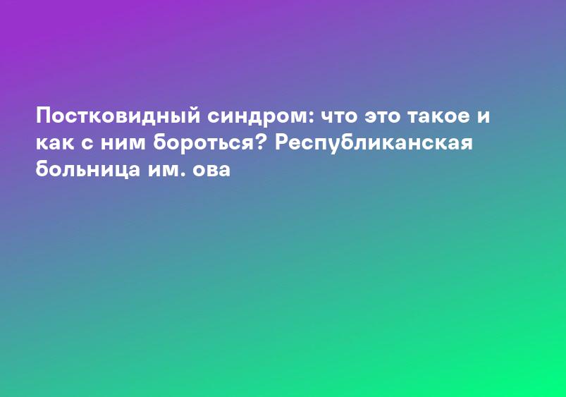 Постковидный синдром: что это такое и как с ним бороться? Республиканская больница им. ова
