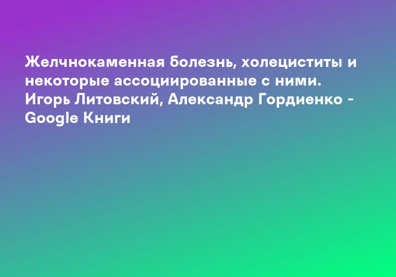 Желчнокаменная болезнь, холециститы и некоторые ассоциированные с ними. Игорь Литовский, Александр Гордиенко - Google Книги