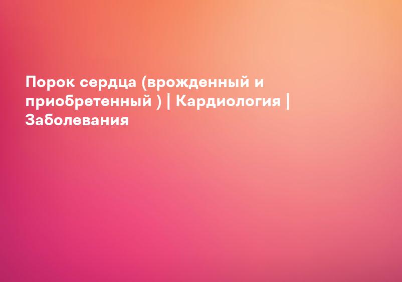 Порок сердца (врожденный и приобретенный ) | Кардиология | Заболевания