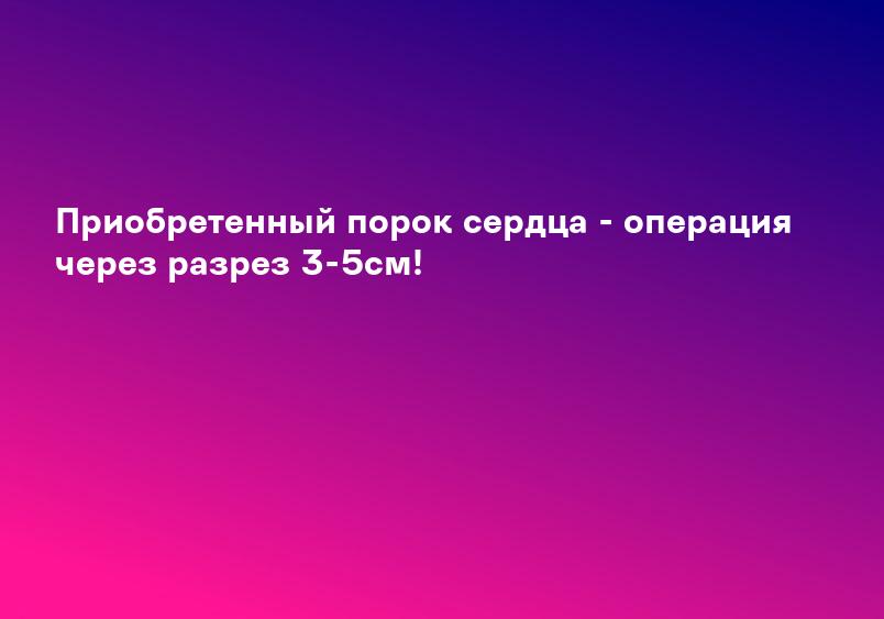 Приобретенный порок сердца - операция через разрез 3-5см!