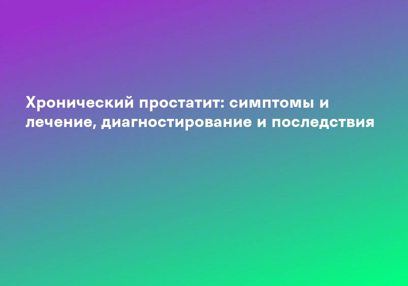 Хронический простатит: симптомы и лечение, диагностирование и последствия