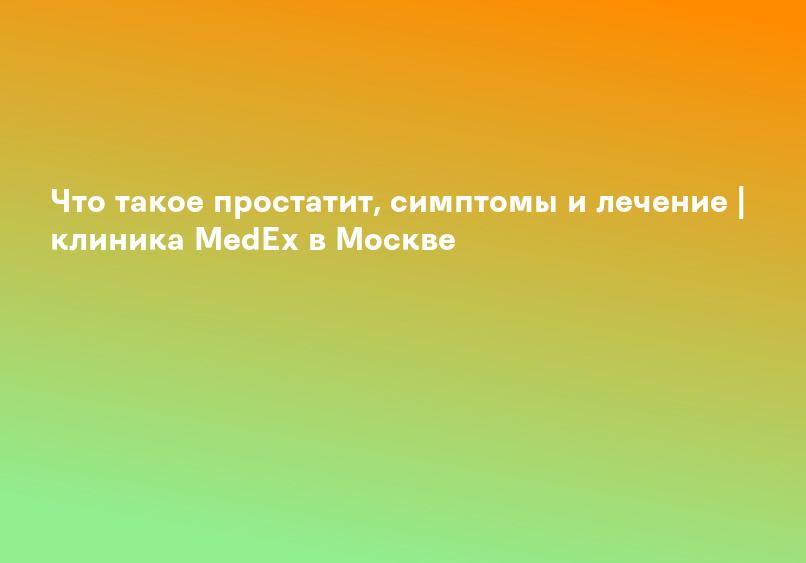 Что такое простатит, симптомы и лечение | клиника MedEx в Москве