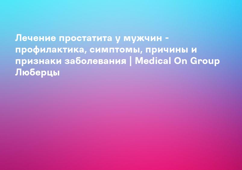 Лечение простатита у мужчин - профилактика, симптомы, причины и признаки заболевания | Medical On Group Люберцы