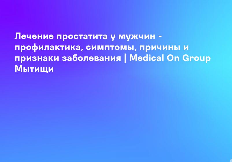 Лечение простатита у мужчин - профилактика, симптомы, причины и признаки заболевания | Medical On Group Мытищи