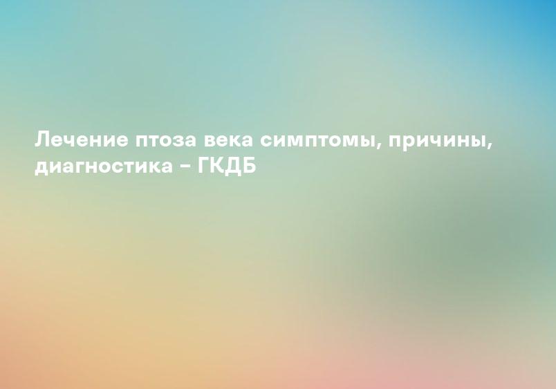 Лечение птоза века симптомы, причины, диагностика – ГКДБ