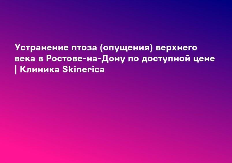Устранение птоза (опущения) верхнего века в Ростове-на-Дону по доступной цене | Клиника Skinerica