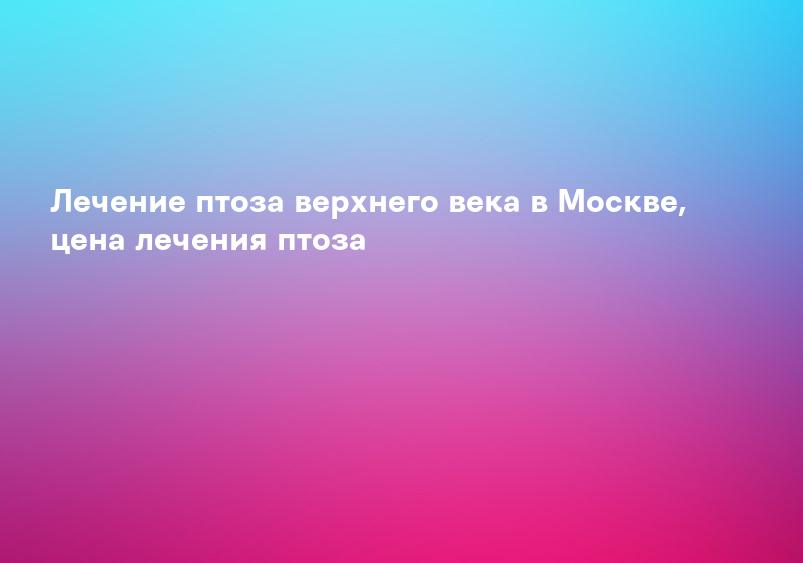 Лечение птоза верхнего века в Москве, цена лечения птоза