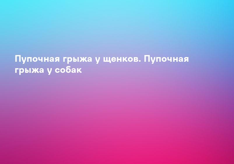 Пупочная грыжа у щенков. Пупочная грыжа у собак