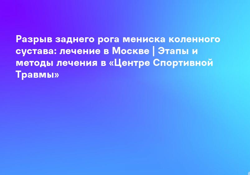 Разрыв заднего рога мениска коленного сустава: лечение в Москве | Этапы и методы лечения в «Центре Спортивной Травмы»