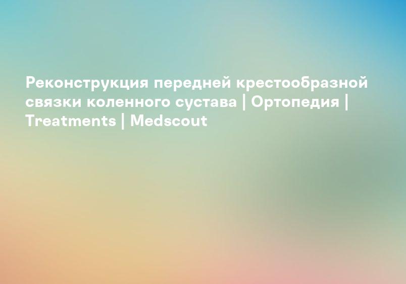 Реконструкция передней крестообразной связки коленного сустава | Ортопедия | Treatments | Medscout