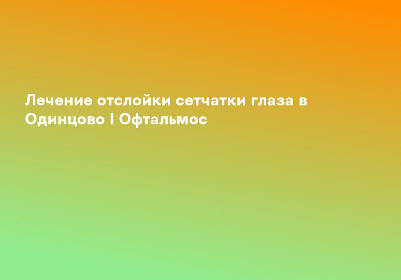 Лечение отслойки сетчатки глаза в Одинцово I Офтальмос