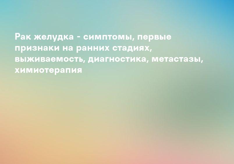 Рак желудка - симптомы, первые признаки на ранних стадиях, выживаемость, диагностика, метастазы, химиотерапия