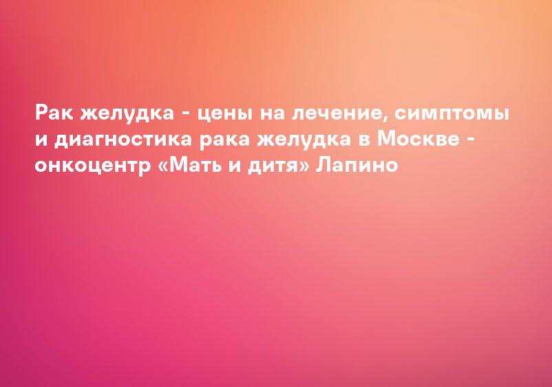 Рак желудка - цены на лечение, симптомы и диагностика рака желудка в Москве - онкоцентр «Мать и дитя» Лапино