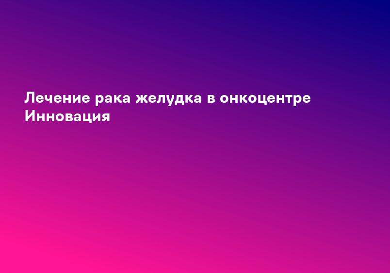 Лечение рака желудка в онкоцентре Инновация