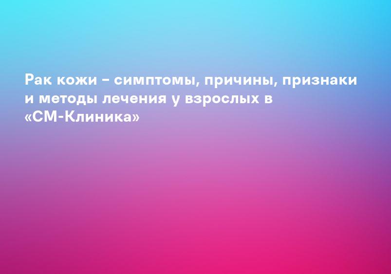 Рак кожи – симптомы, причины, признаки и методы лечения у взрослых в «СМ-Клиника»