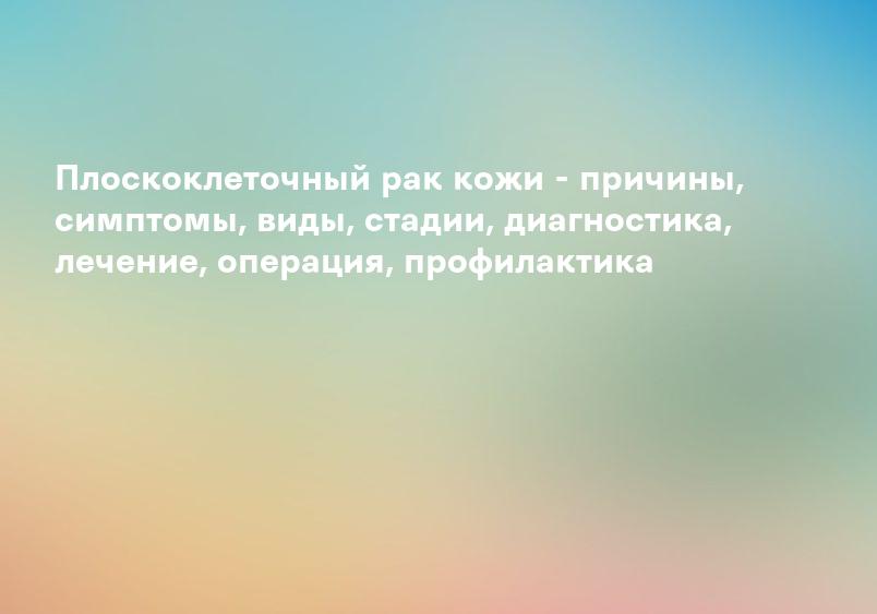 Плоскоклеточный рак кожи - причины, симптомы, виды, стадии, диагностика, лечение, операция, профилактика