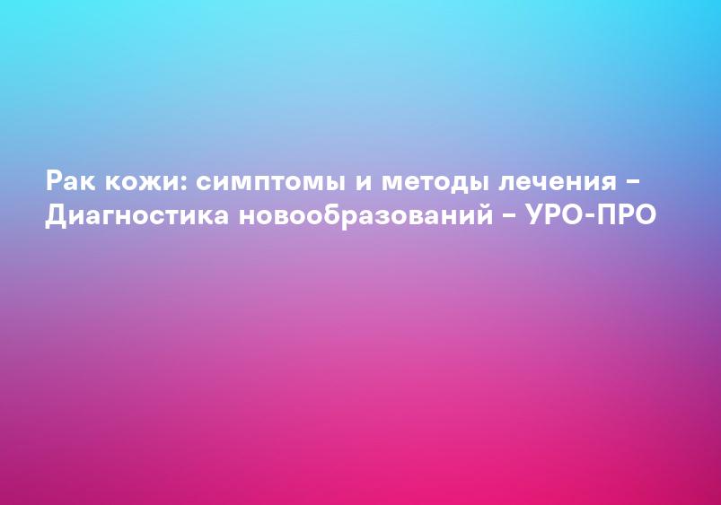 Рак кожи: симптомы и методы лечения – Диагностика новообразований – УРО-ПРО