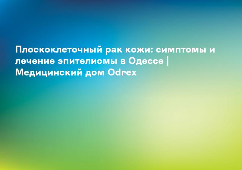 Плоскоклеточный рак кожи: симптомы и лечение эпителиомы в Одессе | Медицинский дом Odrex