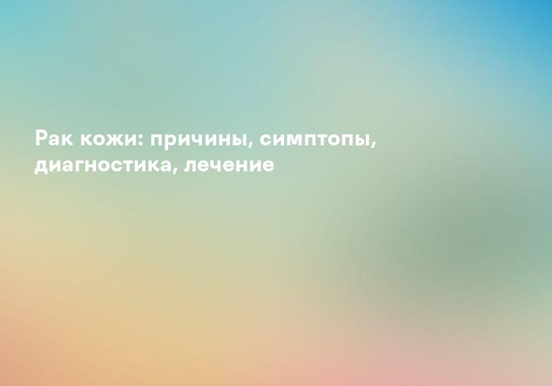 Рак кожи: причины, симптопы, диагностика, лечение