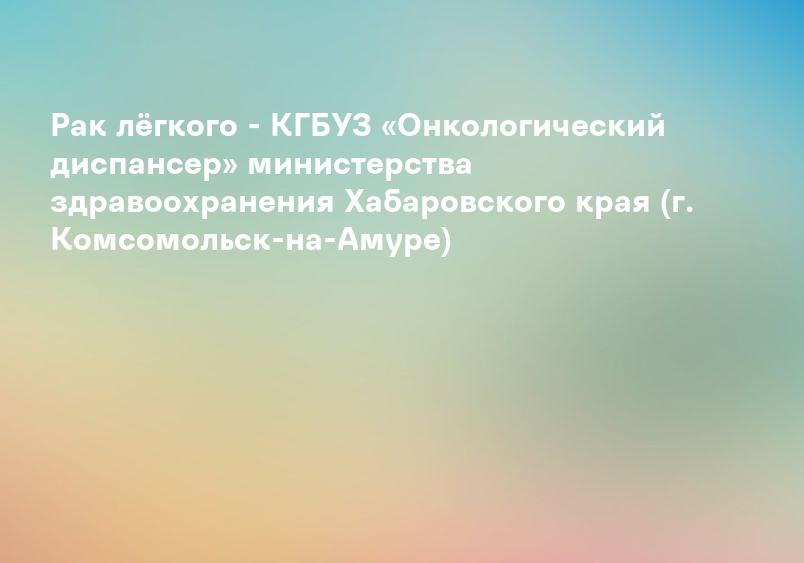 Рак лёгкого - КГБУЗ «Онкологический диспансер» министерства здравоохранения Хабаровского края (г. Комсомольск-на-Амуре)