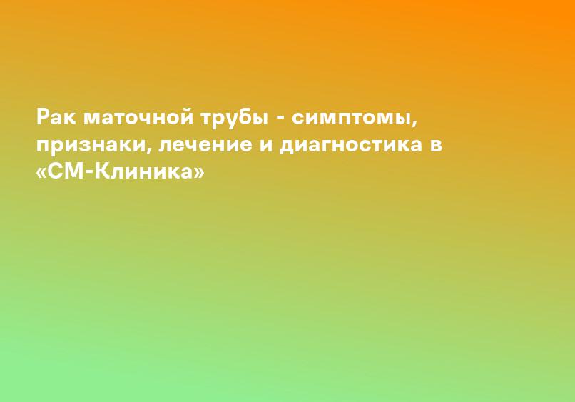 Рак маточной трубы - симптомы, признаки, лечение и диагностика в «СМ-Клиника»