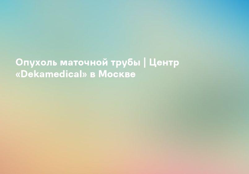 Опухоль маточной трубы | Центр «Dekamedical» в Москве
