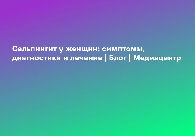Сальпингит у женщин: симптомы, диагностика и лечение | Блог | Медиацентр