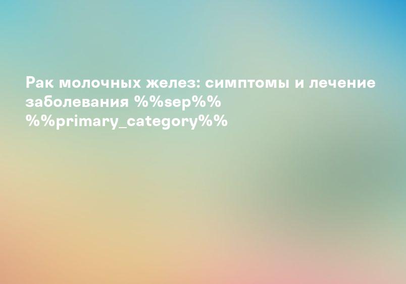 Рак молочных желез: симптомы и лечение заболевания %%sep%% %%primary_category%%
