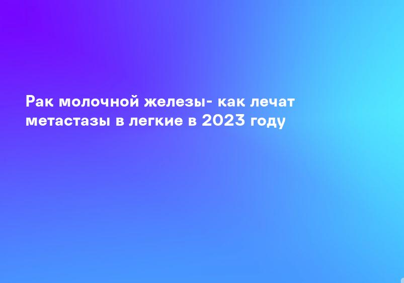 Рак молочной железы- как лечат метастазы в легкие в 2023 году