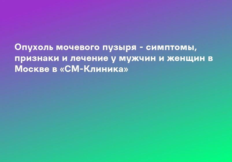 Опухоль мочевого пузыря - симптомы, признаки и лечение у мужчин и женщин в Москве в «СМ-Клиника»