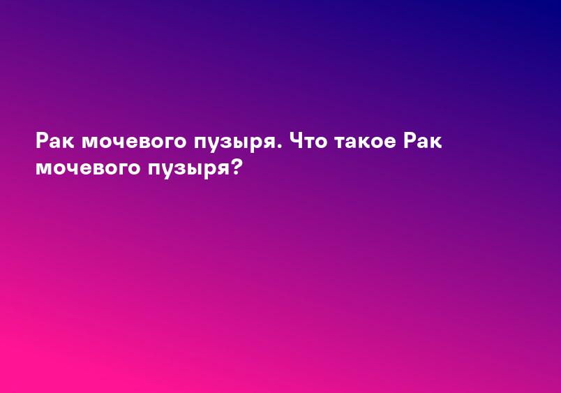 Рак мочевого пузыря. Что такое Рак мочевого пузыря?