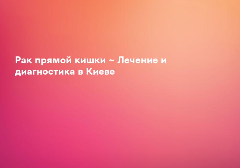 Рак прямой кишки ~ Лечение и диагностика в Киеве