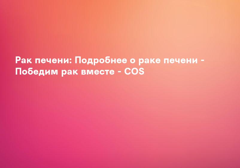 Pак печени: Подробнее о раке печени - Победим рак вместе - COS