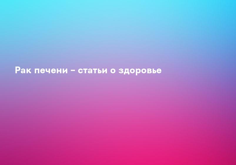Рак печени – статьи о здоровье