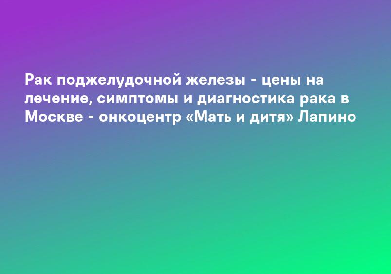 Рак поджелудочной железы - цены на лечение, симптомы и диагностика рака в Москве - онкоцентр «Мать и дитя» Лапино
