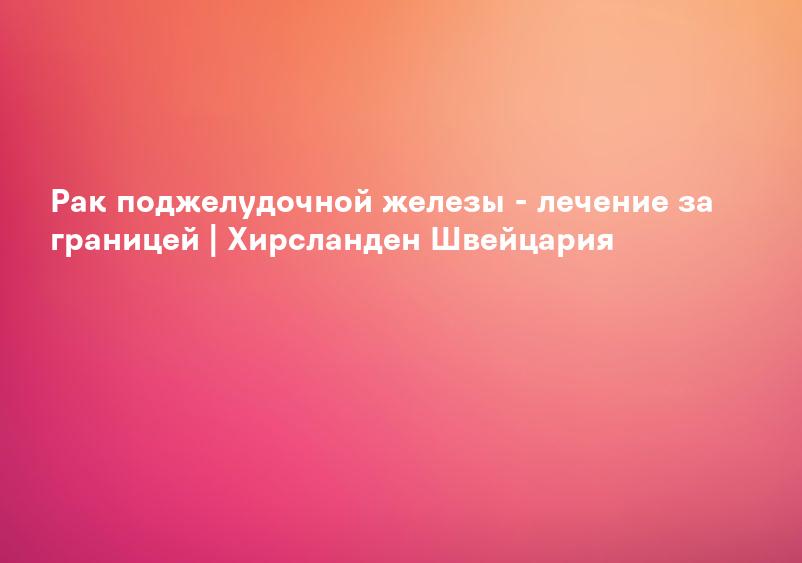Рак поджелудочной железы - лечение за границей | Хирсланден Швейцария