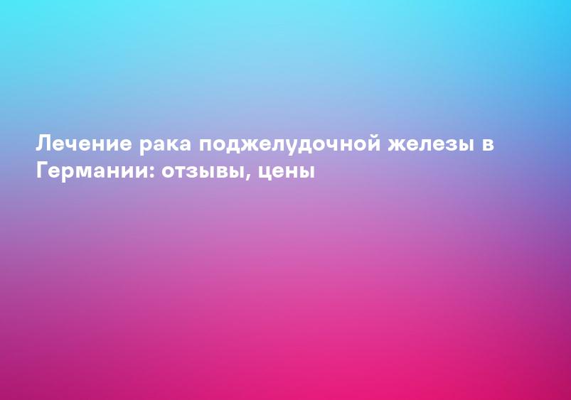 Лечение рака поджелудочной железы в Германии: отзывы, цены