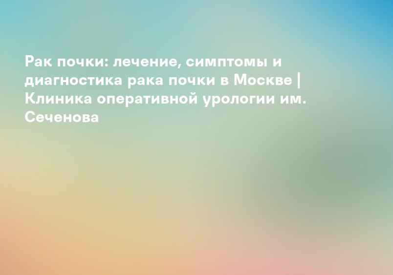Рак почки: лечение, симптомы и диагностика рака почки в Москве | Клиника оперативной урологии им. Сеченова