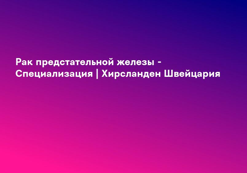 Рак предстательной железы - Специализация | Хирсланден Швейцария