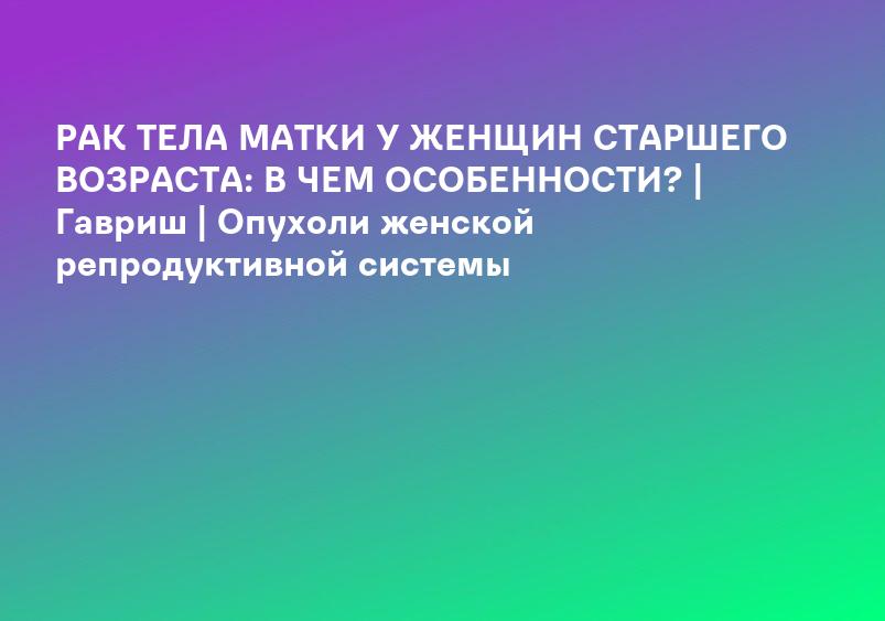РАК ТЕЛА МАТКИ У ЖЕНЩИН СТАРШЕГО ВОЗРАСТА: В ЧЕМ ОСОБЕННОСТИ? | Гавриш | Опухоли женской репродуктивной системы
