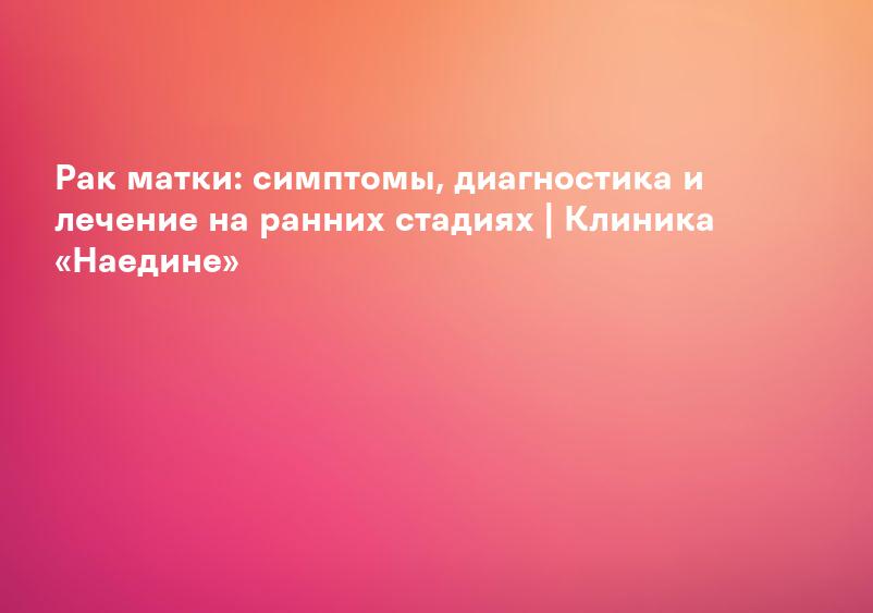 Рак матки: симптомы, диагностика и лечение на ранних стадиях | Клиника «Наедине»