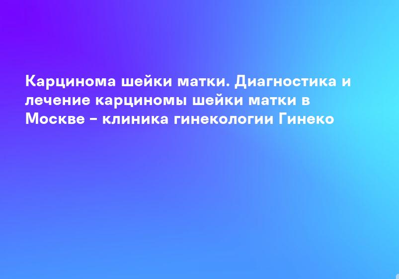 Карцинома шейки матки. Диагностика и лечение карциномы шейки матки в Москве – клиника гинекологии Гинеко