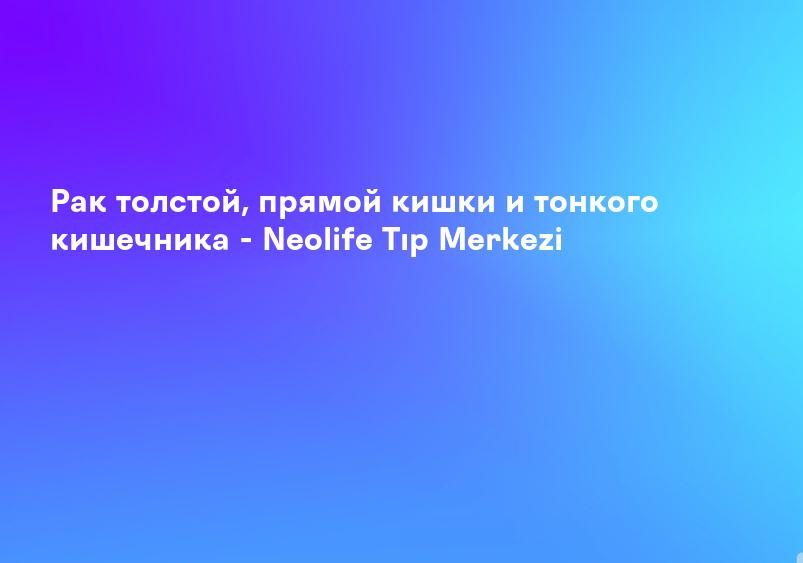 Рак толстой, прямой кишки и тонкого кишечника - Neolife Tıp Merkezi