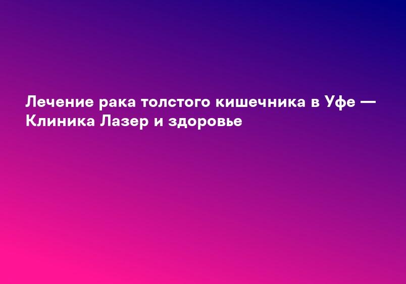 Лечение рака толстого кишечника в Уфе — Клиника Лазер и здоровье