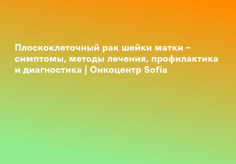 Плоскоклеточный рак шейки матки – симптомы, методы лечения, профилактика и диагностика | Онкоцентр Sofia