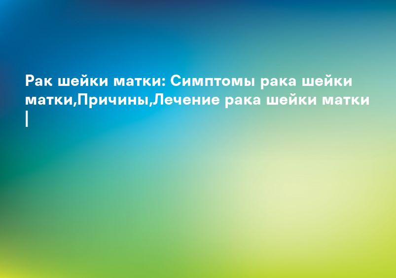 Рак шейки матки: Симптомы рака шейки матки,Причины,Лечение рака шейки матки |
