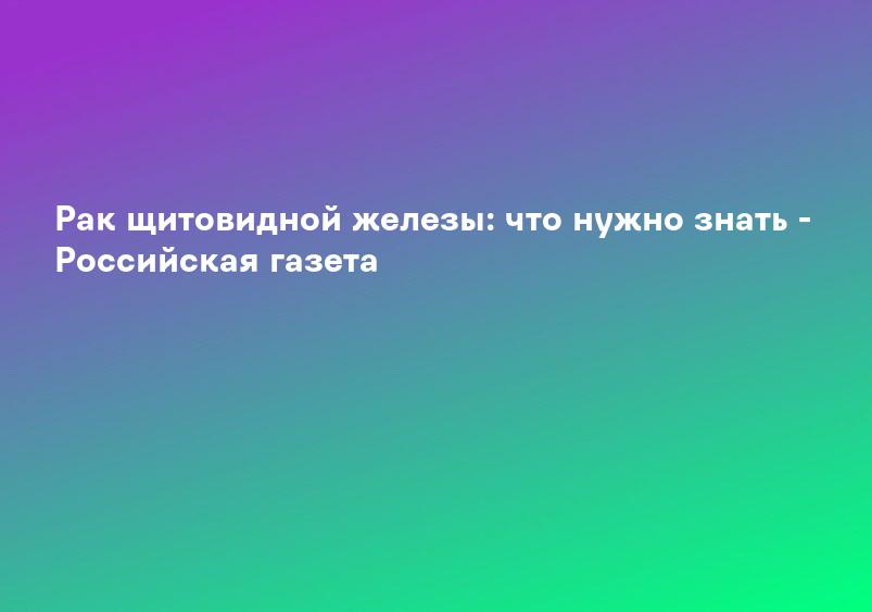 Рак щитовидной железы: что нужно знать - Российская газета