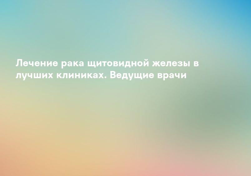 Лечение рака щитовидной железы в лучших клиниках. Ведущие врачи