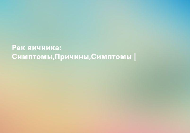 Рак яичника: Симптомы,Причины,Симптомы |