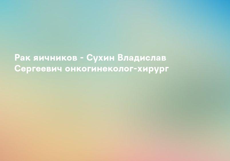 Рак яичников - Сухин Владислав Сергеевич онкогинеколог-хирург
